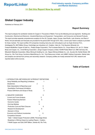 Find Industry reports, Company profiles
ReportLinker                                                                    and Market Statistics
                                           >> Get this Report Now by email!



Global Copper Industry
Published on February 2011

                                                                                                         Report Summary

This report analyzes the worldwide markets for Copper in Thousands of Metric Tons by the following end-use segments - Building and
Construction, Electrical and Electronic, Industrial Machinery and Equipment, Transportation, and Consumer and General Products.
The report provides separate comprehensive analytics for the US, Canada, Japan, Europe, Asia-Pacific, Latin America, and Rest of
World. Annual estimates and forecasts are provided for the period 2007 through 2015. Also, a seven-year historic analysis is provided
for these markets. The report profiles 219 companies including many key and niche players such as Anglo American PLC,
Antofagasta Plc, BHP Billiton Group, Cambridge Lee Industries LLC, Codelco, Vale Ltd., First Quantum Minerals Ltd.,
Freeport-McMoRan Copper & Gold Inc., Phelps Dodge Corporation, The Furukawa Electric Co., Grupo México S.A. de C.V, Global
Brass and Copper, Inc., Inmet Mining Corporation, Jiangxi Copper Company Limited, KGHM Polska Mied' S.A, KME Germany AG.,
Mitsubishi Materials Corporation, Mitsui Mining & Smelting Co. Ltd., Nippon Mining & Metals Co., Ltd., Aurubis AG, Norilsk Nickel, OM
Group Inc., Rio Tinto Group, Sumitomo Metal Mining Co. Ltd., Teck Resources Limited, and UMMC Holding Corporation. Market data
and analytics are derived from primary and secondary research. Company profiles are mostly extracted from URL research and
reported select online sources.




                                                                                                          Table of Content




 1. INTRODUCTION, METHODOLOGY & PRODUCT DEFINITIONS                              1
     Study Reliability and Reporting Limitations                     1
     Disclaimers                                     2
     Data Interpretation & Reporting Level                       3
      Quantitative Techniques & Analytics                        3
     Product Definitions and Scope of Study                          3


 2. INDUSTRY OVERVIEW                                            5
     Current and Future Analysis                             5
     Factors Influencing Demand                              5
      Economic Cycles                                    5
      End-Use Markets                                    5
      Production Cuts and Plant Closures                         6
      Research & Development                                 6
      Demand in China                                    6
     Economic and Political Uncertainties                        6
     Competitive Scenario                                7
      Table 1: Global Copper Production (2008): Percentage Share
      Breakdown of Mining Output by Leading Players - Codelco,
      F-McM Copper and Gold, BHP Billiton, Xstrata AG, Rio Tinto,



Global Copper Industry (From Slideshare)                                                                                    Page 1/22
 