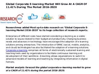 Global Corporate E-learning Market Will Grow At A CAGR Of
11.41% During The Period 2016-2020
Researchmoz added Most up-to-date research on "Global Corporate E-
learning Market 2016-2020" to its huge collection of research reports.
Enterprises of different sizes have started considering e-learning as a viable
solution to issues related to their budget and productivity. Changing business
needs and advances in technology have encouraged the adoption of e-learning
solutions among enterprises. The introduction of SMAC (social, mobile, analytics,
and cloud) technologies has also facilitated the adoption of e-learning solutions.
Corporate e-learning comprises all forms of electronically sustained learning and
teaching tools used by organizations to facilitate continuous learning and
development of their workforce. E-learning allows organizations to switch to
advanced models of learning and teaching by integrating information in digital
formats.
Market analysts forecast the global corporate e-learning market to grow
at a CAGR of 11.41% during the period 2016-2020.
 