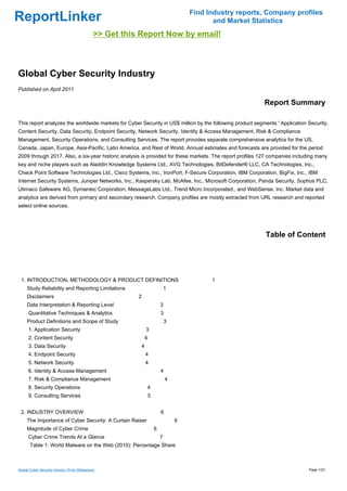 Find Industry reports, Company profiles
ReportLinker                                                                                     and Market Statistics
                                               >> Get this Report Now by email!



Global Cyber Security Industry
Published on April 2011

                                                                                                               Report Summary

This report analyzes the worldwide markets for Cyber Security in US$ million by the following product segments ' Application Security,
Content Security, Data Security, Endpoint Security, Network Security, Identity & Access Management, Risk & Compliance
Management, Security Operations, and Consulting Services. The report provides separate comprehensive analytics for the US,
Canada, Japan, Europe, Asia-Pacific, Latin America, and Rest of World. Annual estimates and forecasts are provided for the period
2009 through 2017. Also, a six-year historic analysis is provided for these markets. The report profiles 127 companies including many
key and niche players such as Aladdin Knowledge Systems Ltd., AVG Technologies, BitDefender® LLC, CA Technologies, Inc.,
Check Point Software Technologies Ltd., Cisco Systems, Inc., IronPort, F-Secure Corporation, IBM Corporation, BigFix, Inc., IBM
Internet Security Systems, Juniper Networks, Inc., Kaspersky Lab, McAfee, Inc., Microsoft Corporation, Panda Security, Sophos PLC,
Utimaco Safeware AG, Symantec Corporation, MessageLabs Ltd., Trend Micro Incorporated., and WebSense, Inc. Market data and
analytics are derived from primary and secondary research. Company profiles are mostly extracted from URL research and reported
select online sources.




                                                                                                                Table of Content




 1. INTRODUCTION, METHODOLOGY & PRODUCT DEFINITIONS                                             1
     Study Reliability and Reporting Limitations                                  1
     Disclaimers                                          2
     Data Interpretation & Reporting Level                                    3
      Quantitative Techniques & Analytics                                     3
     Product Definitions and Scope of Study                                       3
      1. Application Security                                     3
      2. Content Security                                         4
      3. Data Security                                        4
      4. Endpoint Security                                        4
      5. Network Security                                         4
      6. Identity & Access Management                                         4
      7. Risk & Compliance Management                                             4
      8. Security Operations                                      4
      9. Consulting Services                                          5


 2. INDUSTRY OVERVIEW                                                         6
     The Importance of Cyber Security: A Curtain Raiser                               6
     Magnitude of Cyber Crime                                             6
      Cyber Crime Trends At a Glance                                          7
       Table 1: World Malware on the Web (2010): Percentage Share



Global Cyber Security Industry (From Slideshare)                                                                             Page 1/23
 