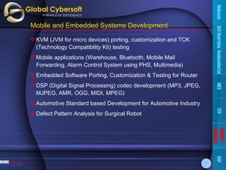 Mobile and Embedded Systems Development KVM (JVM for micro devices) porting, customization and TCK (Technology Compatibility Kit) testing Mobile applications (Warehouse, Bluetooth, Mobile Mail Forwarding, Alarm Control System using PHS, Multimedia)  Embedded Software Porting, Customization & Testing for Router  DSP (Digital Signal Processing) codec development ( MP3, JPEG, MJPEG, AMR, OGG, MIDI, MPEG ) Automotive Standard based Development for Automotive Industry Defect Pattern Analysis for Surgical Robot Welcome GCS Overview Semiconductor MES EES Mobile & Embedded SAP 