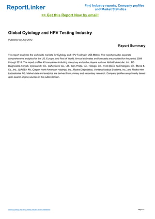 Find Industry reports, Company profiles
ReportLinker                                                                   and Market Statistics
                                             >> Get this Report Now by email!



Global Cytology and HPV Testing Industry
Published on July 2012

                                                                                                        Report Summary

This report analyzes the worldwide markets for Cytology and HPV Testing in US$ Million. The report provides separate
comprehensive analytics for the US, Europe, and Rest of World. Annual estimates and forecasts are provided for the period 2009
through 2018. The report profiles 43 companies including many key and niche players such as Abbott Molecular, Inc., BD
Diagnostics-TriPath, CytoCore®, Inc., DaAn Gene Co., Ltd., Gen-Probe, Inc., Hologic, Inc., Third Wave Technologies, Inc., Merck &
Co., Inc., QIAGEN NV, Qiagen North American Holdings, Inc., Roche Diagnostics, Ventana Medical Systems, Inc., and Roche mtm
Laboratories AG. Market data and analytics are derived from primary and secondary research. Company profiles are primarily based
upon search engine sources in the public domain.




Global Cytology and HPV Testing Industry (From Slideshare)                                                                Page 1/3
 