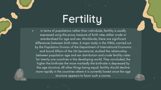 In terms of populations rather than individuals, fertility is usually
expressed using the proxy measure of birth rate, either crude or
standardised for age and sex. Worldwide, there are significant
differences between birth rates. A major study in the 1980s, carried out
by the Population Division of the Department of International Economic
and Social Affairs of the UN Secretariat, studied the relationship
between population age and sex distribution and crude fertility rates
for twenty one countries in the developing world. They concluded, the
higher the birthrate the more markedly the birthrate is depressed by
the age structure. All other things being equal, fertility should decline
more rapidly in the countries where it is currently lowest since the age
structure appears to favor such a course.
Fertility
 