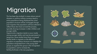 This has been less studied. In areas where natural
disasters or politico-military concerns lead to
entire populations being displaced the initial
population structure will be unchanged, though
post-migration the population will have altered to
reflect those who have survived the process,
typically showing increases in older children and
younger adults.
Opportunistic migration tends to occur mostly
among younger adults, and may be permanent or
temporary. Some studies have shown increased
fertility levels in migrants, so the effect of
migration on population structure is to deplete the
population emigrated from in the young adult
groups, to augment this group in the immigrated-
to population, and to increase the
fertility/birthrate in the new population.
Migration
 