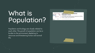Population and Ecology are closely related to
each other. The growth of population can be a
burden to the environment, depleting its
resources and threatening human and animal
life.
What is
Population?
 
