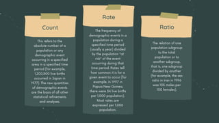 This refers to the
absolute number of a
population or any
demographic event
occurring in a specified
area in a specified time
period (for example,
1,200,500 live births
occurred in Japan in
1977). The raw quantities
of demographic events
are the basis of all other
statistical refinements
and analyses.
The frequency of
demographic events in a
population during a
specified time period
(usually a year) divided
by the population "at
risk" of the event
occurring during that
time period. Rates tell
how common it is for a
given event to occur (for
example, in 1997 in
Papua New Guinea,
there were 34 live births
per 1,000 population).
Most rates are
expressed per 1,000
population.
The relation of one
population subgroup
to the total
population or to
another subgroup,
that is, one subgroup
divided by another
(for example, the sex
ratio in Iran in 1996
was 103 males per
100 females).
Count
Rate
Ratio
 