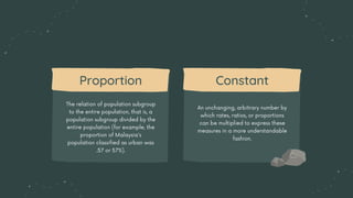 The relation of population subgroup
to the entire population, that is, a
population subgroup divided by the
entire population (for example, the
proportion of Malaysia's
population classified as urban was
.57 or 57%).
Proportion
An unchanging, arbitrary number by
which rates, ratios, or proportions
can be multiplied to express these
measures in a more understandable
fashion.
Constant
 