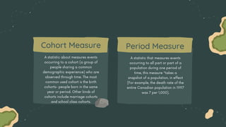 A statistic about measures events
occurring to a cohort (a group of
people sharing a common
demographic experience) who are
observed through time. The most
common used cohort is the birth
cohorts- people born in the same
year or period. Other kinds of
cohorts include marriage cohorts
and school class cohorts.
A statistic that measures events
occurring to all part or part of a
population during one period of
time, this measure "takes a
snapshot of a population, in effect
(For example, the death rate of the
entire Canadian population in 1997
was 7 per 1,000).
Cohort Measure Period Measure
 
