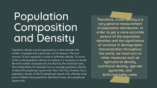 Population density can be expressed as a ratio between the
number of people and a particular unit of measure. The most
common of such measures is crude or arithmetic density. To arrive
at the crude population density of a place, it is necessary to divide
the total number of people who live there by the total land area.
The United States, for example, has an average population density
of about 84 people per square mile. New York City, however, has a
population density of 23,671 people per square mile, whereas some
parts of Alaska have population densities of near zero people per
square mile.
Therefore, crude density is a
very general measurement
of population distribution. In
order to get a more accurate
picture of the population
densities and the significance
of variance in demographic
characteristics throughout
the world, we must turn to
other measures such as
agricultural density,
nutritional density, age-sex
pyramids, and
birth/mortality rates.
Population
Composition
and Density
 