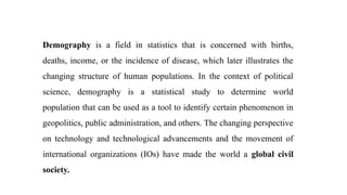 Demography is a field in statistics that is concerned with births,
deaths, income, or the incidence of disease, which later illustrates the
changing structure of human populations. In the context of political
science, demography is a statistical study to determine world
population that can be used as a tool to identify certain phenomenon in
geopolitics, public administration, and others. The changing perspective
on technology and technological advancements and the movement of
international organizations (IOs) have made the world a global civil
society.
 