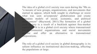 The idea of a global civil society was seen during the '90s as
"a mosaic of new groups, organizations, and movements that
started to appear, which both sought to challenge or resist
what was seen as'corporate' globalization and create
articulate models of social, economic, and political
development" (Heywood, 2011).The formation of a global
civil society is a result of a backlash against free-market
capitalism. It is in a global civil society where transnational
non-governmental organizations and social movements
operate and offer an alternative to transnational
corporations.
The role of a global civil society in global demography is its
salient influence on institutional decision-making, affecting
the populations at large.
 