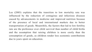 Lee (2003) explains that the transition to low mortality rate was
influenced by the reduction of contagious and infectious diseases
caused by advancements in medicine and improved nutrition because
of the presence of local and international markets due to better
transportation of goods. Meanwhile, the factors that led to low fertility
rate are the preference over child survival than number of child births
and the assumption that raising children is more costly than the
consumption of goods, as children render less economic contributions
due to years spent on education.
 