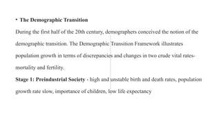 • The Demographic Transition
During the first half of the 20th century, demographers conceived the notion of the
demographic transition. The Demographic Transition Framework illustrates
population growth in terms of discrepancies and changes in two crude vital rates-
mortality and fertility.
Stage 1: Preindustrial Society - high and unstable birth and death rates, population
growth rate slow, importance of children, low life expectancy
 