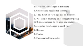 Reasons for the changes in birth rate
1. Children are needed for farming.
2. They die at an early age due to illnesses.
3. No family planning and conception/giving
birth is encouraged by religion and society.
Reasons for the changes in death rate
1. Disease
2. Famine
3. Poor medical knowledge
 