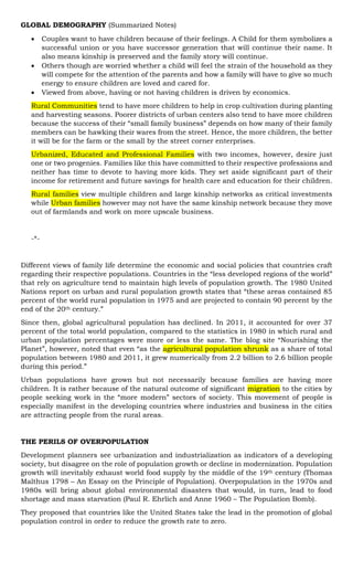 GLOBAL DEMOGRAPHY (Summarized Notes)
 Couples want to have children because of their feelings. A Child for them symbolizes a
successful union or you have successor generation that will continue their name. It
also means kinship is preserved and the family story will continue.
 Others though are worried whether a child will feel the strain of the household as they
will compete for the attention of the parents and how a family will have to give so much
energy to ensure children are loved and cared for.
 Viewed from above, having or not having children is driven by economics.
Rural Communities tend to have more children to help in crop cultivation during planting
and harvesting seasons. Poorer districts of urban centers also tend to have more children
because the success of their “small family business” depends on how many of their family
members can be hawking their wares from the street. Hence, the more children, the better
it will be for the farm or the small by the street corner enterprises.
Urbanized, Educated and Professional Families with two incomes, however, desire just
one or two progenies. Families like this have committed to their respective professions and
neither has time to devote to having more kids. They set aside significant part of their
income for retirement and future savings for health care and education for their children.
Rural families view multiple children and large kinship networks as critical investments
while Urban families however may not have the same kinship network because they move
out of farmlands and work on more upscale business.
-*-
Different views of family life determine the economic and social policies that countries craft
regarding their respective populations. Countries in the “less developed regions of the world”
that rely on agriculture tend to maintain high levels of population growth. The 1980 United
Nations report on urban and rural population growth states that “these areas contained 85
percent of the world rural population in 1975 and are projected to contain 90 percent by the
end of the 20th century.”
Since then, global agricultural population has declined. In 2011, it accounted for over 37
percent of the total world population, compared to the statistics in 1980 in which rural and
urban population percentages were more or less the same. The blog site “Nourishing the
Planet”, however, noted that even “as the agricultural population shrunk as a share of total
population between 1980 and 2011, it grew numerically from 2.2 billion to 2.6 billion people
during this period.”
Urban populations have grown but not necessarily because families are having more
children. It is rather because of the natural outcome of significant migration to the cities by
people seeking work in the “more modern” sectors of society. This movement of people is
especially manifest in the developing countries where industries and business in the cities
are attracting people from the rural areas.
THE PERILS OF OVERPOPULATION
Development planners see urbanization and industrialization as indicators of a developing
society, but disagree on the role of population growth or decline in modernization. Population
growth will inevitably exhaust world food supply by the middle of the 19th century (Thomas
Malthus 1798 – An Essay on the Principle of Population). Overpopulation in the 1970s and
1980s will bring about global environmental disasters that would, in turn, lead to food
shortage and mass starvation (Paul R. Ehrlich and Anne 1960 – The Population Bomb).
They proposed that countries like the United States take the lead in the promotion of global
population control in order to reduce the growth rate to zero.
 