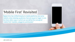 © comScore, Inc. Proprietary. 18
‘Mobile First’ Revisited
Digital time has shifted heavily to mobile platforms, but some
markets retain desktop audiences that are equal or larger in size.
Are there other ways in which we can define the concept of
‘mobile first’ markets, categories and brands?
 