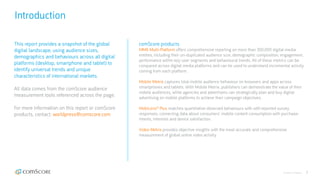 © comScore, Inc. Proprietary. 2
Introduction
comScore products
MMX Multi-Platform offers comprehensive reporting on more than 300,000 digital media
entities, including their un-duplicated audience size, demographic composition, engagement,
performance within key user segments and behavioural trends. All of these metrics can be
compared across digital media platforms and can be used to understand incremental activity
coming from each platform.
Mobile Metrix captures total mobile audience behaviour on browsers and apps across
smartphones and tablets. With Mobile Metrix, publishers can demonstrate the value of their
mobile audiences, while agencies and advertisers can strategically plan and buy digital
advertising on mobile platforms to achieve their campaign objectives.
MobiLens® Plus matches quantitative observed behaviours with self-reported survey
responses, connecting data about consumers’ mobile content consumption with purchase-
intents, interests and device satisfaction.
Video Metrix provides objective insights with the most accurate and comprehensive
measurement of global online video activity.
This report provides a snapshot of the global
digital landscape, using audience sizes,
demographics and behaviours across all digital
platforms (desktop, smartphone and tablet) to
identify universal trends and unique
characteristics of international markets.
All data comes from the comScore audience
measurement tools referenced across the page.
For more information on this report or comScore
products, contact: worldpress@comscore.com
 