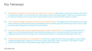 © comScore, Inc. Proprietary. 46
Key Takeaways
1 Multi-platform consumption is still the norm, but “mobile only” is on the rise. Multi-platform users (those who access the internet
via desktop and mobile in a month) still form the majority across markets, but the percentage of ‘mobile only’ users grew across
the majority of markets over the course of 2017, surpassing 30% of users in nearly half of the markets considered.
2 There is evidence of digital consolidation, but optimistic growth beyond the top. The categories and entities that account for large
shares of (especially mobile app) time have consolidated, but there is evidence of growth outside the top entities in terms of both
time and number of properties crossing the 10% reach threshold.
3 Time has shifted to mobile, but some large desktop audiences impact ‘mobile firstness’. It can be easy to assume the shift of
digital time to mobile has significantly shrunk the desktop marketplace, but from an audience point of view, many country /
category desktop audiences remain larger, with corresponding considerations in reaching and marketing to these users.
4 Entertainment and video flourish on mobile platforms. Entertainment, already one of the major app categories, saw the highest
average percentage growth in app time across those four major content types. Video consumption is now heavier on mobile
devices, and video minutes on mobile platforms grew rapidly in both the US and UK.
 