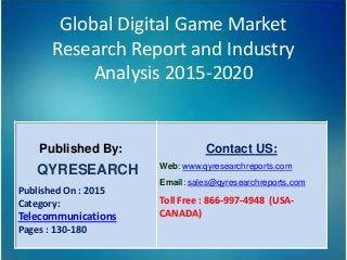 Global Digital Game Market
Research Report and Industry
Analysis 2015-2020
Published By:
QYRESEARCH
Published On : 2015
Category:
Telecommunications
Pages : 130-180
Contact US:
Web: www.qyresearchreports.com
Email: sales@qyresearchreports.com
Toll Free : 866-997-4948 (USA-
CANADA)
 