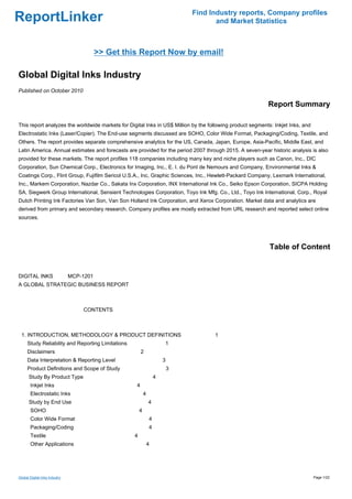 Find Industry reports, Company profiles
ReportLinker                                                                          and Market Statistics



                                 >> Get this Report Now by email!

Global Digital Inks Industry
Published on October 2010

                                                                                                           Report Summary

This report analyzes the worldwide markets for Digital Inks in US$ Million by the following product segments: Inkjet Inks, and
Electrostatic Inks (Laser/Copier). The End-use segments discussed are SOHO, Color Wide Format, Packaging/Coding, Textile, and
Others. The report provides separate comprehensive analytics for the US, Canada, Japan, Europe, Asia-Pacific, Middle East, and
Latin America. Annual estimates and forecasts are provided for the period 2007 through 2015. A seven-year historic analysis is also
provided for these markets. The report profiles 118 companies including many key and niche players such as Canon, Inc., DIC
Corporation, Sun Chemical Corp., Electronics for Imaging, Inc., E. I. du Pont de Nemours and Company, Environmental Inks &
Coatings Corp., Flint Group, Fujifilm Sericol U.S.A., Inc, Graphic Sciences, Inc., Hewlett-Packard Company, Lexmark International,
Inc., Markem Corporation, Nazdar Co., Sakata Inx Corporation, INX International Ink Co., Seiko Epson Corporation, SICPA Holding
SA, Siegwerk Group International, Sensient Technologies Corporation, Toyo Ink Mfg. Co., Ltd., Toyo Ink International, Corp., Royal
Dutch Printing Ink Factories Van Son, Van Son Holland Ink Corporation, and Xerox Corporation. Market data and analytics are
derived from primary and secondary research. Company profiles are mostly extracted from URL research and reported select online
sources.




                                                                                                            Table of Content


DIGITAL INKS MCP-1201
A GLOBAL STRATEGIC BUSINESS REPORT



                               CONTENTS



 1. INTRODUCTION, METHODOLOGY & PRODUCT DEFINITIONS                                  1
     Study Reliability and Reporting Limitations                       1
     Disclaimers                                       2
     Data Interpretation & Reporting Level                             3
     Product Definitions and Scope of Study                                3
      Study By Product Type                                        4
       Inkjet Inks                                 4
       Electrostatic Inks                                  4
      Study by End Use                                         4
       SOHO                                            4
       Color Wide Format                                       4
       Packaging/Coding                                        4
       Textile                                     4
       Other Applications                                      4




Global Digital Inks Industry                                                                                                     Page 1/22
 