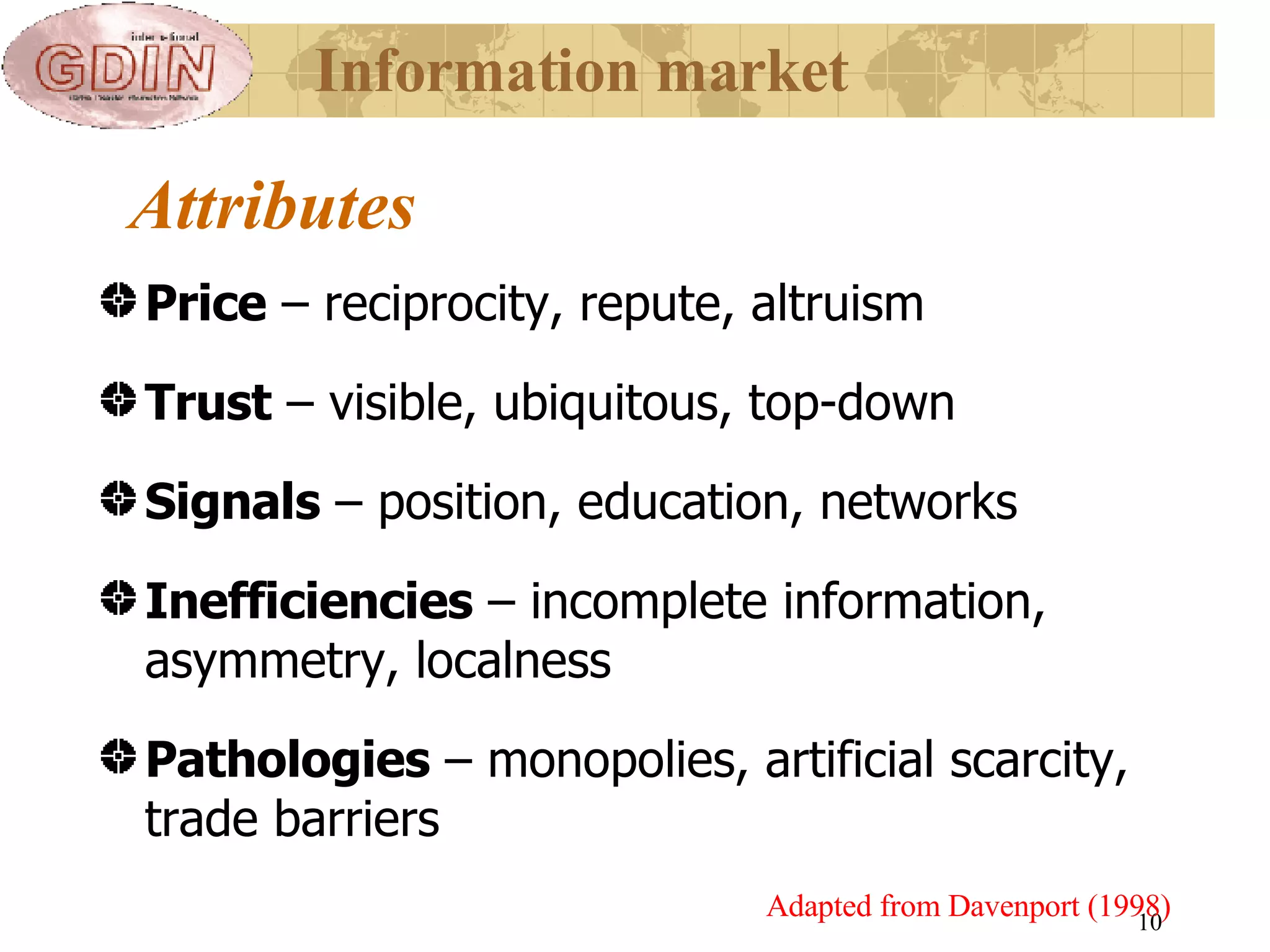 Attributes Price  – reciprocity, repute, altruism Trust  – visible, ubiquitous, top-down Signals  – position, education, networks Inefficiencies  – incomplete information, asymmetry, localness Pathologies  – monopolies, artificial scarcity, trade barriers  Adapted from Davenport (1998) Information market 