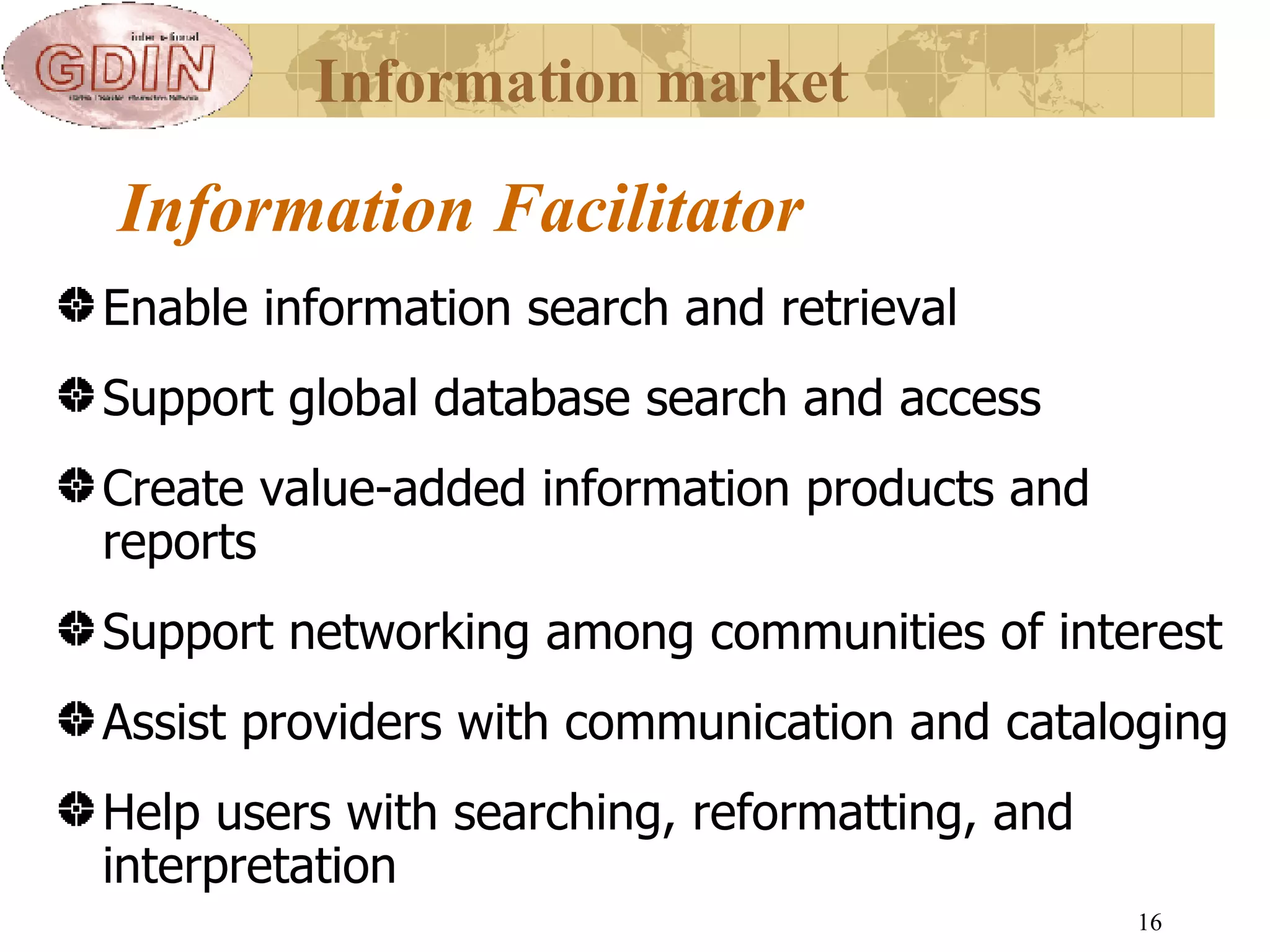 Information Facilitator   Enable information search and retrieval Support global database search and access  Create value-added information products and reports Support networking among communities of interest  Assist providers with communication and cataloging Help users with searching, reformatting, and interpretation Information market 