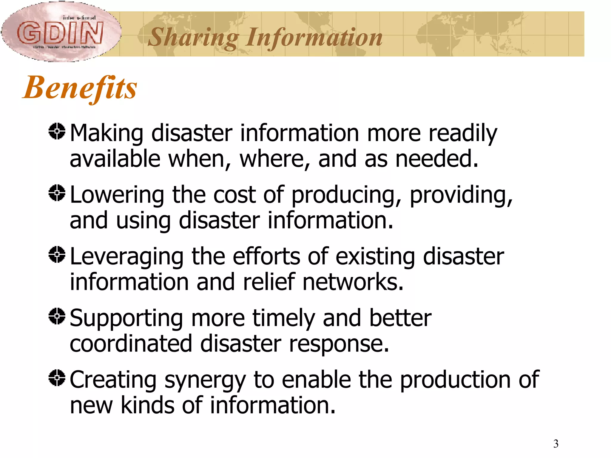 Benefits Making disaster information more readily available when, where, and as needed. Lowering the cost of producing, providing, and using disaster information. Leveraging the efforts of existing disaster information and relief networks. Supporting more timely and better coordinated disaster response. Creating synergy to enable the production of new kinds of information.  Sharing Information 