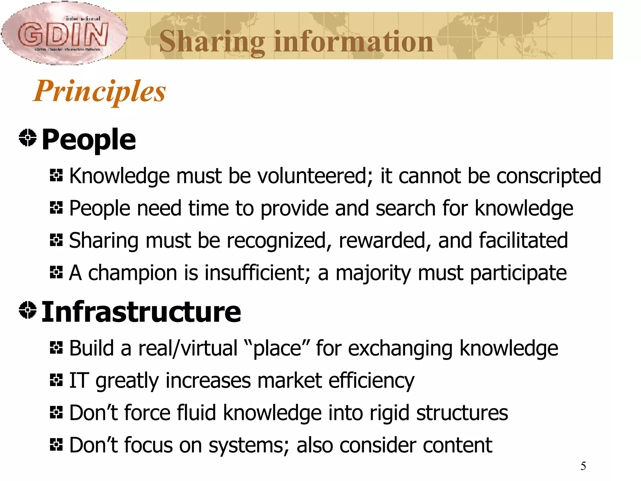 Principles People Knowledge must be volunteered; it cannot be conscripted People need time to provide and search for knowledge Sharing must be recognized, rewarded, and facilitated A champion is insufficient; a majority must participate Infrastructure Build a real /virtual  “place” for exchanging knowledge IT greatly increases market efficiency Don’t force fluid knowledge into rigid structures Don’t focus on systems; also consider content Sharing information 