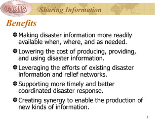 Benefits Making disaster information more readily available when, where, and as needed. Lowering the cost of producing, providing, and using disaster information. Leveraging the efforts of existing disaster information and relief networks. Supporting more timely and better coordinated disaster response. Creating synergy to enable the production of new kinds of information.  Sharing Information 