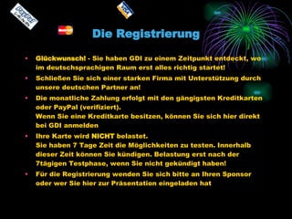 Die Registrierung Glückwunsch!  - Sie haben GDI zu einem Zeitpunkt entdeckt, wo im deutschsprachigen Raum erst alles richtig startet! Schließen Sie sich einer starken Firma mit Unterstützung durch unsere deutschen Partner an! Die monatliche Zahlung erfolgt mit den gängigsten Kreditkarten oder PayPal (verifiziert). Wenn Sie eine Kreditkarte besitzen, können Sie sich hier direkt bei GDI anmelden Ihre Karte wird  NICHT  belastet. Sie haben 7 Tage Zeit die Möglichkeiten zu testen. Innerhalb dieser Zeit können Sie kündigen. Belastung erst nach der 7tägigen Testphase, wenn Sie nicht gekündigt haben! Für die Registrierung wenden Sie sich bitte an Ihren Sponsor oder wer Sie hier zur Präsentation eingeladen hat  