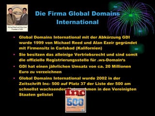 Die Firma Global Domains International Global Domains International mit der Abkürzung GDI wurde 1999 von Michael Reed und Alan Ezeir gegründet mit Firmensitz in Carlsbad (Kalifornien) Sie besitzen das alleinige Vertriebsrecht und sind somit die offizielle Registrierungsstelle für .ws-Domain‘s GDI hat einen jährlichen Umsatz von ca. 20 Millionen Euro zu verzeichnen Global Domains International wurde 2002 in der Zeitschrift Inc- 500 auf Platz 37 der Liste der 500 am schnellst wachsenden Unternehmen in den Vereinigten Staaten gelistet 