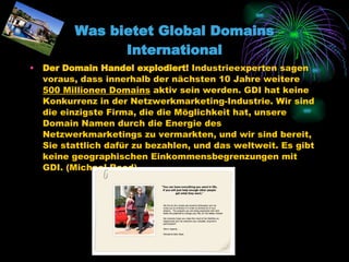 Was bietet Global Domains International Der Domain Handel explodiert!  Industrieexperten sagen voraus, dass innerhalb der nächsten 10 Jahre weitere  500 Millionen Domains  aktiv sein werden. GDI hat keine Konkurrenz in der Netzwerkmarketing-Industrie. Wir sind die einzigste Firma, die die Möglichkeit hat, unsere Domain Namen durch die Energie des Netzwerkmarketings zu vermarkten, und wir sind bereit, Sie stattlich dafür zu bezahlen, und das weltweit. Es gibt keine geographischen Einkommensbegrenzungen mit GDI. (Michael Reed) 