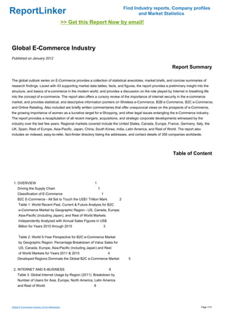 Find Industry reports, Company profiles
ReportLinker                                                                               and Market Statistics
                                               >> Get this Report Now by email!



Global E-Commerce Industry
Published on January 2012

                                                                                                             Report Summary

The global outlook series on E-Commerce provides a collection of statistical anecdotes, market briefs, and concise summaries of
research findings. Laced with 43 supporting market data tables, facts, and figures, the report provides a preliminary insight into the
structure, and basics of e-commerce in the modern world, and provides a discussion on the role played by Internet in breathing life
into the concept of e-commerce. The report also offers a cursory review of the importance of internet security in the e-commerce
market, and provides statistical, and descriptive information pointers on Wireless e-Commerce, B2B e-Commerce, B2C e-Commerce,
and Online Retailing. Also included are briefly written commentaries that offer unequivocal views on the prospects of e-Commerce,
the growing importance of women as a lucrative target for e-Shopping, and other legal issues entangling the e-Commerce industry.
The report provides a recapitulation of all recent mergers, acquisitions, and strategic corporate developments witnessed by the
industry over the last few years. Regional markets covered include the United States, Canada, Europe, France, Germany, Italy, the
UK, Spain, Rest of Europe, Asia-Pacific, Japan, China, South Korea, India, Latin America, and Rest of World. The report also
includes an indexed, easy-to-refer, fact-finder directory listing the addresses, and contact details of 356 companies worldwide.




                                                                                                             Table of Content




 1. OVERVIEW                                                1
     Driving the Supply Chain                                   1
     Classification of E-Commerce                                   1
     B2C E-Commerce - All Set to Touch the US$1 Trillion Mark                   2
      Table 1: World Recent Past, Current & Future Analysis for B2C
      e-Commerce Market by Geographic Region - US, Canada, Europe,
      Asia-Pacific (including Japan), and Rest of World Markets
      Independently Analyzed with Annual Sales Figures in US$
      Billion for Years 2010 through 2015                               3


      Table 2: World 5-Year Perspective for B2C e-Commerce Market
      by Geographic Region: Percentage Breakdown of Value Sales for
      US, Canada, Europe, Asia-Pacific (including Japan) and Rest
      of World Markets for Years 2011 & 2015                                4
     Developed Regions Dominate the Global B2C e-Commerce Market                      5


 2. INTERNET AND E-BUSINESS                                                 6
     Table 3: Global Internet Usage by Region (2011): Breakdown by
     Number of Users for Asia, Europe, North America, Latin America
     and Rest of World                                     6




Global E-Commerce Industry (From Slideshare)                                                                                    Page 1/10
 