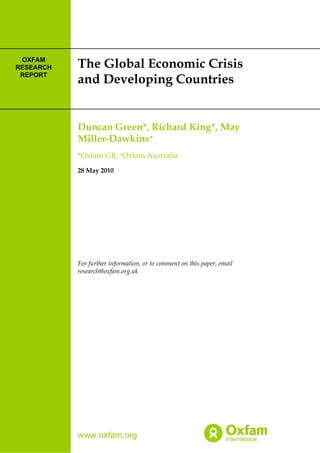 www.oxfam.org
The Global Economic Crisis
and Developing Countries
Duncan Green*, Richard King*, May
Miller-Dawkins+
*Oxfam GB, +Oxfam Australia
28 May 2010
For further information, or to comment on this paper, email
research@oxfam.org.uk
OXFAM
RESEARCH
REPORT
 