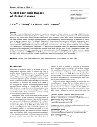Journal of Dental Research
﻿1­–7
© International & American Associations
for Dental Research 2015
Reprints and permissions:
sagepub.com/journalsPermissions.nav
DOI: 10.1177/0022034515602879
jdr.sagepub.com
Research Reports: Clinical
Introduction
Identifying the economic burden of a disease is useful to
understand the maximum amount of resources that could be
saved or gained if that disease were to be partially or fully
eradicated (Rice 1967). Describing and highlighting the mag-
nitude of the economic impact of dental diseases on society or
on different population groups would provide relevant infor-
mation for decision makers in public health policy to evaluate
the importance of addressing oral diseases. In the context of
oral health and care, however, information about the economic
impacts of disease has been very limited so far. To our knowl-
edge, there is not a comprehensive worldwide estimation of the
economic burden of oral diseases, including direct and indirect
cost, to the extent that this is possible today given the currently
available primary data recently reported.
Although the World Health Organization (WHO) estimates
that oral diseases are the fourth-most expensive diseases to
treat in most industrialized countries (Petersen 2003), its anal-
ysis was done only for direct cost and included only a subset of
countries. Few sound studies reported estimates for individual
countries (Beaglehole et al. 2009; Patel 2012; Wall et al.
2014). Across Organisation for Economic Co-operation and
Development (OECD; 2013) countries, on average 5% of total
health expenditures have been reported to originate from treat-
ment of oral diseases. While treatment is a costly consequence
of oral diseases, reductions in morbidity may also imply other
economic benefits. Importantly, there are indirect costs to
consider in terms of productivity losses due to absenteeism
from school and work, yet relatively little evidence exists in
this regard. Recent findings from Canada suggest that oral dis-
eases accounted for productivity losses >$1 billion yearly for
Canada alone (Hayes et al. 2013). A recent US study estimated
the labor market value of the marginal tooth to be nearly $720
per year for an urban-residing woman earning $11/h and work-
ing full time (Glied and Neidell 2010).
Different economic approaches exist to estimate the eco-
nomic burden of a disease. The cost-of-illness approach views
the cost of disease as the sum of several categories of direct
(treatment) costs and indirect costs (Byford et al. 2000). This
typically includes personal medical care costs (diagnosis, treat-
ment, drugs), nonmedical costs for travel associated with
602879JDRXXX10.1177/0022034515602879Journal of Dental ResearchGlobal Economic Impact of Dental Diseases
research-article2015
1
Heidelberg University, Translational Health Economics Group,
Department of Conservative Dentistry, Heidelberg, Germany
2
Max Planck Institute for Social Law and Social Policy, Munich Center for
the Economics of Aging, Munich, Germany
3
University of Dundee Dental School, Dundee, UK
4
Queen Mary University of London, UK
A supplemental appendix to this article is published electronically only at
http://jdr.sagepub.com/supplemental.
Corresponding Author:
S. Listl, Heidelberg University, Translational Health Economics Group,
Department of Conservative Dentistry; Im Neuenheimer Feld 400,
69120 Heidelberg, Germany.
Email: stefan.listl@med.uni-heidelberg.de
Global Economic Impact
of Dental Diseases
S. Listl1,2
, J. Galloway3
, P.A. Mossey3
, and W. Marcenes4
Abstract
Reporting the economic burden of oral diseases is important to evaluate the societal relevance of preventing and addressing oral
diseases. In addition to treatment costs, there are indirect costs to consider, mainly in terms of productivity losses due to absenteeism
from work. The purpose of the present study was to estimate the direct and indirect costs of dental diseases worldwide to approximate
the global economic impact. Estimation of direct treatment costs was based on a systematic approach. For estimation of indirect
costs, an approach suggested by the World Health Organization’s Commission on Macroeconomics and Health was employed, which
factored in 2010 values of gross domestic product per capita as provided by the International Monetary Fund and oral burden of disease
estimates from the 2010 Global Burden of Disease Study. Direct treatment costs due to dental diseases worldwide were estimated at
US$298 billion yearly, corresponding to an average of 4.6% of global health expenditure. Indirect costs due to dental diseases worldwide
amounted to US$144 billion yearly, corresponding to economic losses within the range of the 10 most frequent global causes of death.
Within the limitations of currently available data sources and methodologies, these findings suggest that the global economic impact of
dental diseases amounted to US$442 billion in 2010. Improvements in population oral health may imply substantial economic benefits
not only in terms of reduced treatment costs but also because of fewer productivity losses in the labor market.
Keywords: treatment costs, indirect expenditures, health expenditures, costs and cost analysis, oral health, teeth
at Universitas Gadjah Mada on February 17, 2016 For personal use only. No other uses without permission.jdr.sagepub.comDownloaded from
© International & American Associations for Dental Research 2015
 