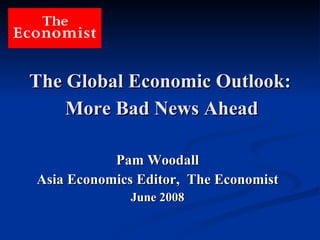 The Global Economic Outlook:   More Bad News Ahead   Pam Woodall Asia Economics Editor,  The Economist June 2008 