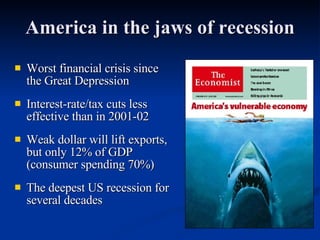 America in the jaws of recession Worst financial crisis since the Great Depression  Interest-rate/tax cuts less effective than in 2001-02  Weak dollar will lift exports, but only 12% of GDP (consumer spending 70%) The deepest US recession for several decades 