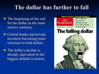 The dollar has further to fall The beginning of the end for the dollar as the main reserve currency Central banks and private investors becoming more reluctant to hold dollars The dollar's decline is already equivalent to the biggest default in history 