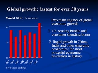 Global growth: fastest for over 30 years Two main engines of global economic growth: 1. US housing bubble and consumer spending boom 2. Rapid growth in China, India and other emerging economies: the most powerful economic revolution in history World GDP,  % increase Five years ending:   