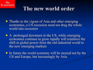 The new world order Thanks to the vigour of Asia and other emerging economies, a US recession need not drag the whole world into recession   A  prolonged downturn in the US, while emerging economies continue to grow rapidly will reinforce the shift in global power from the old industrial world to the new emerging markets In future the world economy will be steered not by the US and Europe, but increasingly by Asia 