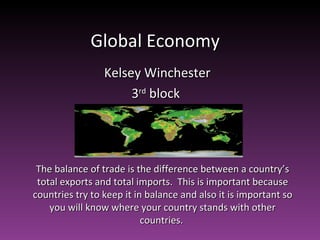 Global Economy  Kelsey Winchester 3 rd  block  The balance of trade is the difference between a country’s total exports and total imports.  This is important because countries try to keep it in balance and also it is important so you will know where your country stands with other countries.  