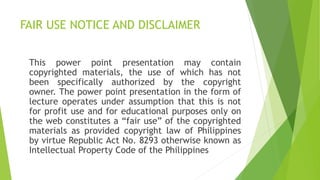 FAIR USE NOTICE AND DISCLAIMER
This power point presentation may contain
copyrighted materials, the use of which has not
been specifically authorized by the copyright
owner. The power point presentation in the form of
lecture operates under assumption that this is not
for profit use and for educational purposes only on
the web constitutes a “fair use” of the copyrighted
materials as provided copyright law of Philippines
by virtue Republic Act No. 8293 otherwise known as
Intellectual Property Code of the Philippines
 