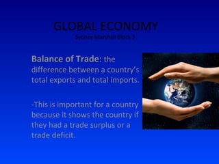 GLOBAL ECONOMY Sydney Marshall Block 3  Balance of Trade :  the difference between a country’s total exports and total imports.  -This is important for a country because it shows the country if they had a trade surplus or a trade deficit.  