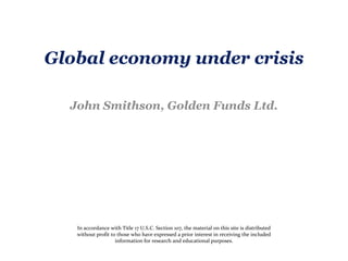 Global economy under crisis John Smithson, Golden Funds Ltd.  In accordance with Title 17 U.S.C. Section 107, the material on this site is distributed without profit to those who have expressed a prior interest in receiving the included information for research and educational purposes. 