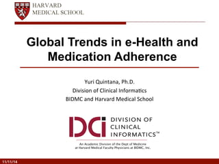 Global Trends in e-Health and 
Medication Adherence 
Yuri 
Quintana, 
Ph.D. 
Division 
of 
Clinical 
Informa8cs 
BIDMC 
and 
Harvard 
Medical 
School 
An Academic Division of the Dept of Medicine 
at Harvard Medical Faculty Physicians at BIDMC, Inc. 
TM 
11/11/14 
 