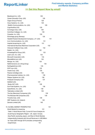 Find Industry reports, Company profiles
ReportLinker                                                                                   and Market Statistics
                                              >> Get this Report Now by email!

     Blackboard Inc. (US)                                  128
     Career Education Corp. (US)                                 128
     Cegos Group (France)                                       128
     Cisco Systems, Inc. (US)                                   129
     WebEx Communications, Inc. (US)                                   129
     CognitiveArts (US)                                    129
     Convergys Corp. (US)                                      129
     Corinthian Colleges, Inc. (US)                              130
     Corpedia, Inc. (US)                                   130
     Edvantage group (Norway)                                    130
     Hewlett-Packard Development Company, L.P. (US)                               131
     iLinc Communications, Inc. (US)                                 131
     Inspired eLearning Inc. (US)                               131
     International Business Machines Corporation (US)                        132
     IntraLearn Software Corp. (US)                                  132
     Kaplan, Inc. (US)                                    132
     KnowledgePool Group (UK)                                        133
     Learn.com, Inc. (US)                                  133
     Microsoft Corporation (US)                                 134
     MiracleMind.com (US)                                      134
     Mzinga, Inc. (US)                                    134
     NetDimensions Ltd. (Hong Kong)                                   135
     NorthgateArinso (UK)                                      135
     NYIF.com (US)                                        135
     Oracle Corp. (US)                                     135
     Pearson eCollege (US)                                      136
     Pharmaceutical Institute, Inc. (US)                         136
     Plateau Systems Ltd. (US)                                  136
     ProQuest Company (US)                                       137
     SkillSoft (US)                                      137
     Books 24/7 (US)                                       138
     SumTotal Systems, Inc. (US)                                 138
     SyberWorks, Inc. (US)                                     138
     Telematica Limited (UK)                                   139
     The Ken Blanchard Companies (US)                                      139
     The McGraw-Hill Companies (US)                                    139
     Trivantis Corp. (US)                                  139
     WBT Systems Ltd. (Ireland)                                  140
     Zenosis Limited (UK)                                      140


 15. GLOBAL MARKET PERSPECTIVE                                                   141
     World Market for eLearning                                  141
     Table 2: World Recent Past, Current & Future Analysis for
     eLearning by Geographic Region - US, Japan, Europe,
     Asia-Pacific (excluding Japan), and Rest of World Markets
     Independently Analyzed with Annual Revenues in US$ Million
     for Years 2007 through 2015 (includes corresponding
     Graph/Chart)                                        141



Global eLEARNING Industry (From Slideshare)                                                                               Page 13/20
 