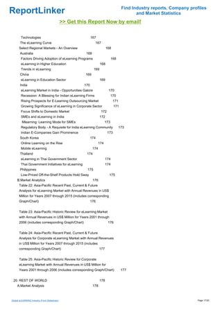 Find Industry reports, Company profiles
ReportLinker                                                                                   and Market Statistics
                                              >> Get this Report Now by email!

        Technologies                                         167
       The eLearning Curve                                     167
      Select Regional Markets - An Overview                                168
       Australia                                        168
        Factors Driving Adoption of eLearning Programs                         168
        eLearning in Higher Education                                168
        Trends in eLearning                                    169
       China                                            169
        eLearning in Education Sector                                169
       India                                           170
        eLearning Market in India - Opportunities Galore                    170
        Recession: A Blessing for Indian eLearning Firms                       170
        Rising Prospects for E-Learning Outsourcing Market                       171
        Growing Significance of eLearning in Corporate Sector                    171
        Focus Shifts to Domestic Market                              172
        SMEs and eLearning in India                                  172
         Mlearning: Learning Mode for SMEs                               173
        Regulatory Body - A Requisite for India eLearning Community                    173
        Indian E-Companies Gain Prominence                                 173
       South Korea                                           174
        Online Learning on the Rise                                174
        Mobile eLearning                                      174
       Thailand                                         174
        eLearning in Thai Government Sector                               174
        Thai Government Initiatives for eLearning                         174
       Philippines                                      175
        Low-Priced Off-the-Shelf Products Hold Sway                          175
     B.Market Analytics                                       176
      Table 22: Asia-Pacific Recent Past, Current & Future
      Analysis for eLearning Market with Annual Revenues in US$
      Million for Years 2007 through 2015 (includes corresponding
      Graph/Chart)                                           176


      Table 23: Asia-Pacific Historic Review for eLearning Market
      with Annual Revenues in US$ Million for Years 2001 through
      2006 (includes corresponding Graph/Chart)                             176


      Table 24: Asia-Pacific Recent Past, Current & Future
      Analysis for Corporate eLearning Market with Annual Revenues
      in US$ Million for Years 2007 through 2015 (includes
      corresponding Graph/Chart)                                    177


      Table 25: Asia-Pacific Historic Review for Corporate
      eLearning Market with Annual Revenues in US$ Million for
      Years 2001 through 2006 (includes corresponding Graph/Chart)                      177


 20. REST OF WORLD                                                  178
     A.Market Analysis                                        178



Global eLEARNING Industry (From Slideshare)                                                                               Page 17/20
 