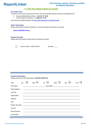 Find Industry reports, Company profiles
ReportLinker                                                                            and Market Statistics
                                              >> Get this Report Now by email!
             Fax Order Form
             To place an order via fax simply print this form, fill in the information below and fax the completed form to:
                         Europe, Middle East and Africa : + 33 4 37 37 15 56
                         Asia, Oceania and America : + 1 (805) 617 17 93
             If you have any questions please visit http://www.reportlinker.com/notify/contact


             Order Information
             Please verify that the product information is correct and select the format(s) you require.

                   Global eLEARNING Industry




             Product Formats
             Please select the product formats and the quantity you require.




                                 1 User License--USD 4 500.00                  Quantity: _____




             Contact Information
             Please enter all the information below in BLOCK CAPITALS


             Title:                  Mr               Mrs           Dr                  Miss               Ms                 Prof

             First Name:                  _____________________________ Last Name: __________________________________

             Email Address:              __________________________________________________________________________

             Job Title:                  __________________________________________________________________________

             Organization:               __________________________________________________________________________

             Address:                    __________________________________________________________________________

             City:                       __________________________________________________________________________

             Postal / Zip Code:           __________________________________________________________________________

             Country:                    __________________________________________________________________________

             Phone Number:               __________________________________________________________________________

             Fax Number:                __________________________________________________________________________




Global eLEARNING Industry (From Slideshare)                                                                                          Page 19/20
 