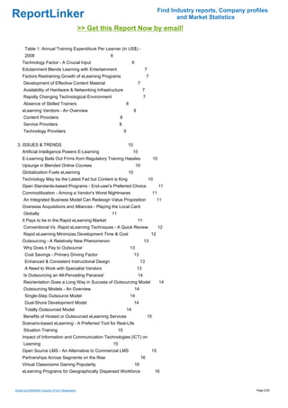 Find Industry reports, Company profiles
ReportLinker                                                                                              and Market Statistics
                                              >> Get this Report Now by email!

      Table 1: Annual Training Expenditure Per Learner (in US$) -
      2008                                              6
     Technology Factor - A Crucial Input                                   6
     Edutainment Blends Learning with Entertainment                                  7
     Factors Restraining Growth of eLearning Programs                                    7
     Development of Effective Content Material                                  7
     Availability of Hardware & Networking Infrastructure                           7
     Rapidly Changing Technological Environment                                      7
     Absence of Skilled Trainers                                  8
     eLearning Vendors - An Overview                                       8
     Content Providers                                       8
     Service Providers                                       8
     Technology Providers                                         9


 3. ISSUES & TRENDS                                                   10
     Artificial Intelligence Powers E-Learning                             10
     E-Learning Bails Out Firms from Regulatory Training Hassles                              10
     Upsurge in Blended Online Courses                                         10
     Globalization Fuels eLearning                                    10
     Technology May be the Latest Fad but Content is King                                10
     Open Standards-based Programs - End-user's Preferred Choice                                   11
     Commoditization - Among a Vendor's Worst Nightmares                                      11
     An Integrated Business Model Can Redesign Value Proposition                                  11
     Overseas Acquisitions and Alliances - Playing the Local Card
     Globally                                           11
     It Pays to be in the Rapid eLearning Market                               11
     Conventional Vs. Rapid eLearning Techniques - A Quick Review                                  12
     Rapid eLearning Minimizes Development Time & Cost                                       12
     Outsourcing - A Relatively New Phenomenon                                       13
     Why Does it Pay to Outsource'                                     13
      Cost Savings - Primary Driving Factor                                13
      Enhanced & Consistent Instructional Design                                13
      A Need to Work with Specialist Vendors                                   13
     Is Outsourcing an All-Pervading Panacea'                                   14
     Reorientation Goes a Long Way in Success of Outsourcing Model                                 14
     Outsourcing Models - An Overview                                      14
      Single-Step Outsource Model                                      14
      Dual-Shore Development Model                                         14
      Totally Outsourced Model                                        14
     Benefits of Hosted or Outsourced eLearning Services                                 15
     Scenario-based eLearning - A Preferred Tool for Real-Life
     Situation Training                                      15
     Impact of Information and Communication Technologies (ICT) on
     Learning                                           15
     Open Source LMS - An Alternative to Commercial LMS                                      15
     Partnerships Across Segments on the Rise                                       16
     Virtual Classrooms Gaining Popularity                                 16
     eLearning Programs for Geographically Dispersed Workforce                                 16



Global eLEARNING Industry (From Slideshare)                                                                                          Page 2/20
 