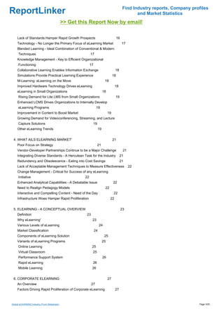 Find Industry reports, Company profiles
ReportLinker                                                                                           and Market Statistics
                                              >> Get this Report Now by email!

     Lack of Standards Hamper Rapid Growth Prospects                                      16
     Technology - No Longer the Primary Focus of eLearning Market                              17
     Blended Learning - Ideal Combination of Conventional & Modern
     Techniques                                             17
     Knowledge Management - Key to Efficient Organizational
     Functioning                                            17
     Collaborative Learning Enables Information Exchange                              18
     Simulations Provide Practical Learning Experience                               18
     M-Learning: eLearning on the Move                                      18
     Improved Hardware Technology Drives eLearning                                    18
     eLearning in Small Organizations                                      18
     Rising Demand for Lite LMS from Small Organizations                              19
     Enhanced LCMS Drives Organizations to Internally Develop
     eLearning Programs                                           19
     Improvement in Content to Boost Market                                     19
     Growing Demand for Videoconferencing, Streaming, and Lecture
     Capture Solutions                                        19
     Other eLearning Trends                                           19


 4. WHAT AILS ELEARNING MARKET'                                                      21
     Poor Focus on Strategy                                        21
     Vendor-Developer Partnerships Continue to be a Major Challenge                             21
     Integrating Diverse Standards - A Herculean Task for the Industry                     21
     Redundancy and Obsolescence - Eating into Cost Savings                                21
     Lack of Acceptable Management Techniques to Measure Effectiveness                               22
     Change Management - Critical for Success of any eLearning
     Initiative                                        22
     Enhanced Analytical Capabilities - A Debatable Issue                            22
     Need to Realign Pedagogy Models                                        22
     Interactive and Compelling Content - Need of the Day                            22
     Infrastructure Woes Hamper Rapid Proliferation                              22


 5. ELEARNING - A CONCEPTUAL OVERVIEW                                                          23
     Definition                                         23
     Why eLearning'                                          23
     Various Levels of eLearning                                      24
     Market Classification                                       24
     Components of eLearning Solution                                       25
     Variants of eLearning Programs                                        25
     Online Learning                                         25
     Virtual Classroom                                       25
     Performance Support System                                            26
     Rapid eLearning                                          26
     Mobile Learning                                         26


 6. CORPORATE ELEARNING                                                         27
     An Overview                                             27
     Factors Driving Rapid Proliferation of Corporate eLearning                       27



Global eLEARNING Industry (From Slideshare)                                                                                       Page 3/20
 