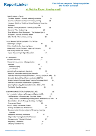 Find Industry reports, Company profiles
ReportLinker                                                                                        and Market Statistics
                                              >> Get this Report Now by email!

     Specific Issues & Trends                                      28
     US Leads Regional Corporate eLearning Revenues                                     28
     Dynamic Markets Necessitate Corporate eLearning                                   28
     Increased Mobility of Workforce Drives Adoption of eLearning
      Programs                                           28
     Rapid eLearning Aids Faster Content Development                                   28
     Economic Value of eLearning                                        29
     Small & Medium Sized Businesses - The Weakest Link in
      European Corporate eLearning Market                                     29
     Other Trends in Corporate eLearning                                    29


 7. K-12 & UNIVERSITIES/HIGHER EDUCATION                                                    30
     eLearning in Colleges                                        30
     Universities Enter the eLearning Space                                  30
     eLearning in Higher Education: Impact on Economy                                  31
     Role of Regulations in eLearning                                   31
     Impact of eLearning in Higher Education                                 31


 8. STANDARDS                                                     32
     Need for Standards                                       32
     Standards in eLearning - A Categorization                               32
     Metadata                                            32
     Content Packaging                                            32
     Learner Profiles                                        32
     Accrediting Organizations & Standards                                   33
     Advanced Distributed Learning (ADL) Initiative                           33
     Instructional Management System Global Learning Consortium (IMS)                             33
     Shareable Content Object Reference Model (SCORM)                                       33
     Aviation Industry Computer-Based Training Committee (AICC)                              33
     Institute of Electronics and Electrical Engineering's
      Learning Technology Standards Committee (IEEE LTSC)                                   33
     World Wide Web Consortium                                          34


 9. LEARNING MANAGEMENT SYSTEMS (LMS)                                                        35
     An Introduction to Learning Management System (LMS)                                35
     LMS Perception in Education and Corporate Sphere                                  35
     LCMS (Learning Content Management Systems): An Extension of LMS                                   36
     Consolidation - Growth Through Shrinkage in a Highly
      Fragmented Market                                           36
     Factors Driving LMS Market Growth                                       36
     Strategy-Based Drivers - An Overview                                    37
      Development and Implementation of Enterprise- Learning
       Initiatives                                      37
      Integration of Training Information                              37
      Alignment of Training Schedules/Processes                                   37
      Management of Talent and Aptitude                                      37
      Regulatory Compliance                                        37
     Efficiency-Based Drivers                                     37



Global eLEARNING Industry (From Slideshare)                                                                                    Page 4/20
 